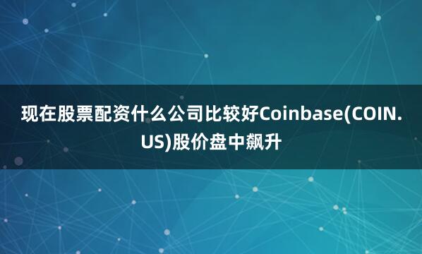 现在股票配资什么公司比较好Coinbase(COIN.US)股价盘中飙升