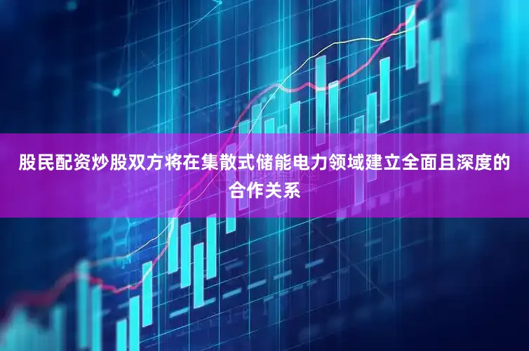 股民配资炒股双方将在集散式储能电力领域建立全面且深度的合作关系