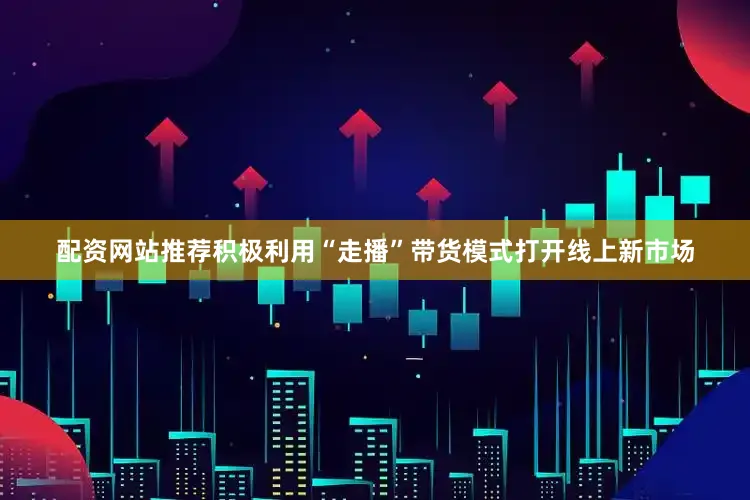 配资网站推荐积极利用“走播”带货模式打开线上新市场