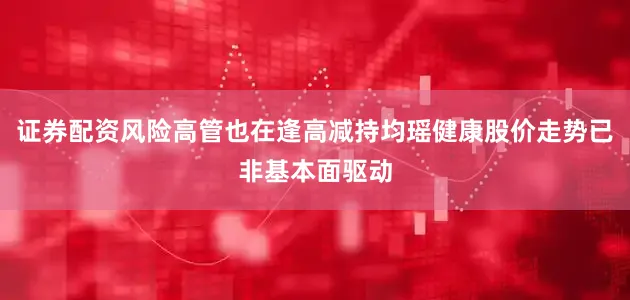 证券配资风险高管也在逢高减持均瑶健康股价走势已非基本面驱动