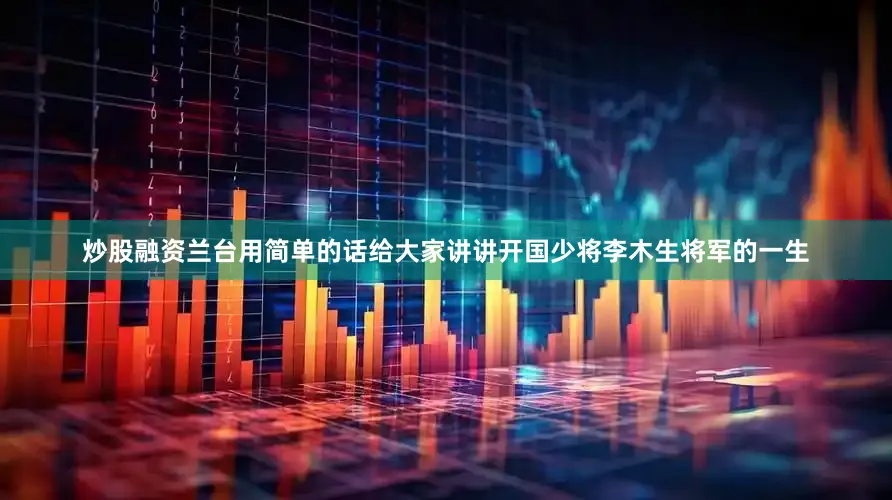 炒股融资兰台用简单的话给大家讲讲开国少将李木生将军的一生