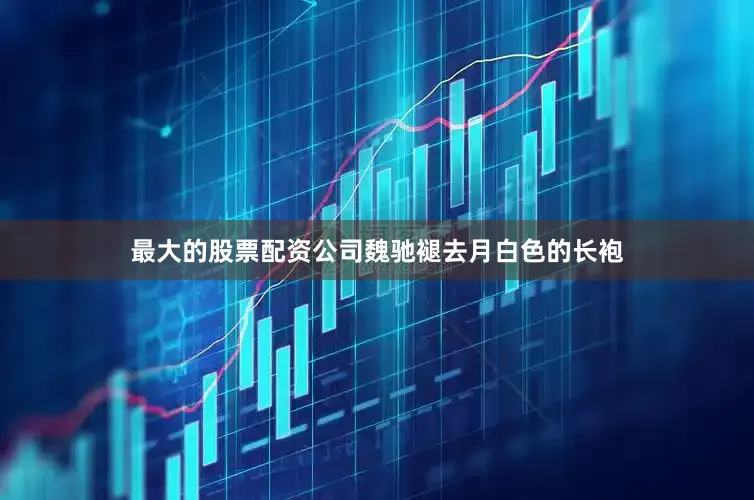 最大的股票配资公司魏驰褪去月白色的长袍