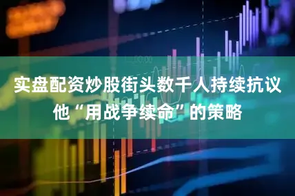 实盘配资炒股街头数千人持续抗议他“用战争续命”的策略