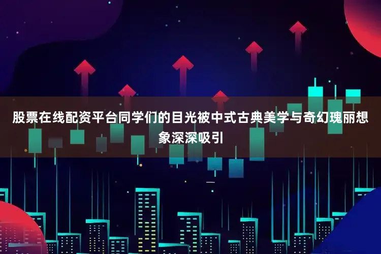 股票在线配资平台同学们的目光被中式古典美学与奇幻瑰丽想象深深吸引
