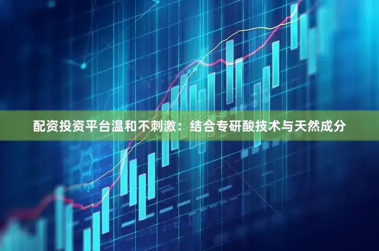 配资投资平台温和不刺激：结合专研酸技术与天然成分