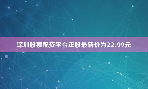 深圳股票配资平台正股最新价为22.99元