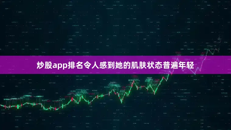 炒股app排名令人感到她的肌肤状态普遍年轻