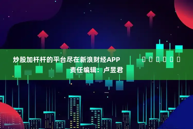 炒股加杆杆的平台尽在新浪财经APP            						责任编辑：卢昱君