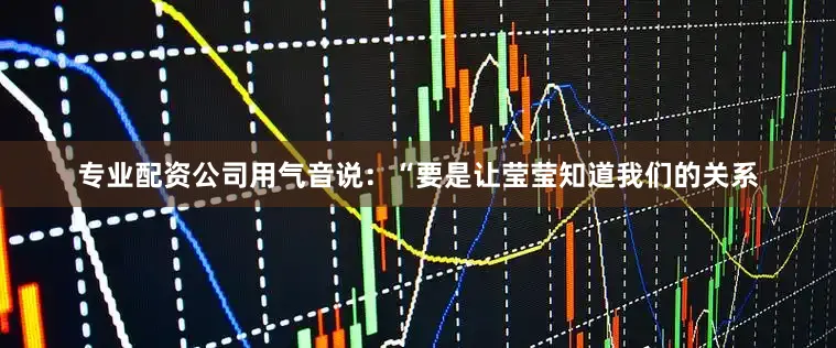 专业配资公司用气音说：“要是让莹莹知道我们的关系